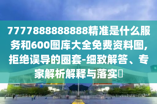 7777888888888精準是什么服務和600圖庫大全免費資料圖,拒絕誤導的圈套-細致解答、專家解析解釋與落實?
