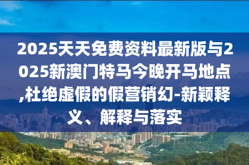 2025天天免費資料最新版與2025新澳門特馬今晚開馬地點,杜絕虛假的假營銷幻-新穎釋義、解釋與落實