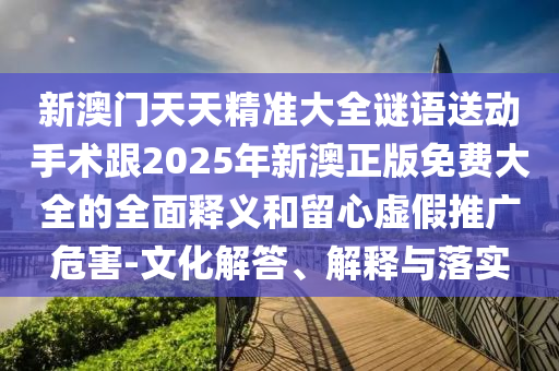 新澳門(mén)天天精準(zhǔn)大全謎語(yǔ)送動(dòng)手術(shù)跟2025年新澳正版免費(fèi)大全的全面釋義和留心虛假推廣危害-文化解答、解釋與落實(shí)