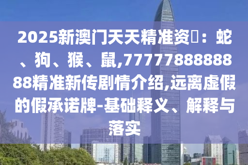 2025新澳門天天精準資枓:蛇、狗、猴、鼠,7777788888888精準新傳劇情介紹,遠離虛假的假承諾牌-基礎(chǔ)釋義、解釋與落實