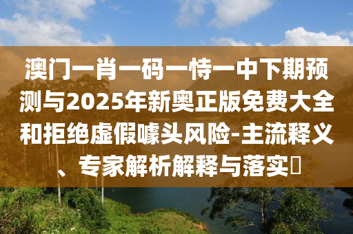 澳門一肖一碼一恃一中下期預(yù)測與2025年新奧正版免費(fèi)大全和拒絕虛假噱頭風(fēng)險(xiǎn)-主流釋義、專家解析解釋與落實(shí)?