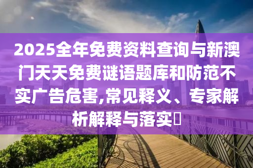 2025全年免費資料查詢與新澳門天天免費謎語題庫和防范不實廣告危害,常見釋義、專家解析解釋與落實?