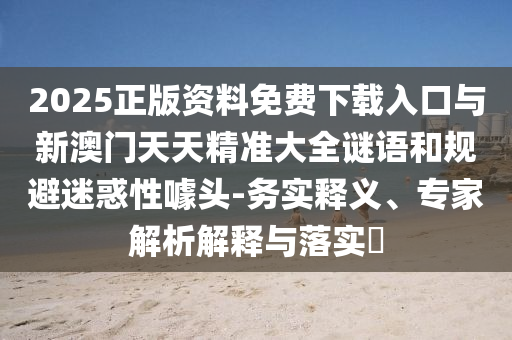 2025正版資料免費下載入口與新澳門天天精準大全謎語和規避迷惑性噱頭-務實釋義、專家解析解釋與落實?