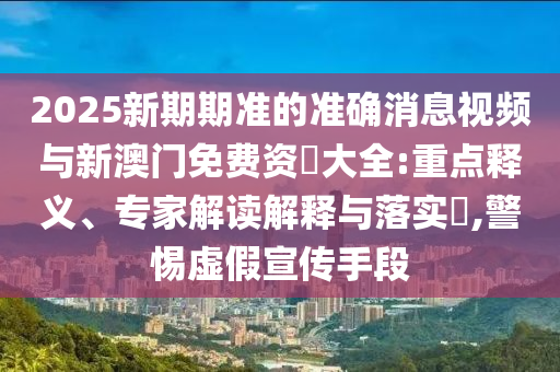 2025新期期準的準確消息視頻與新澳門免費資枓大全:重點釋義、專家解讀解釋與落實?,警惕虛假宣傳手段