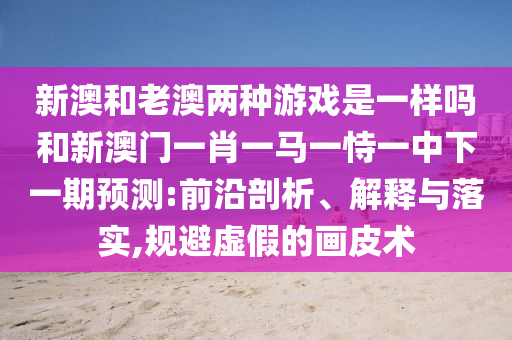 新澳和老澳兩種游戲是一樣嗎和新澳門一肖一馬一恃一中下一期預測:前沿剖析、解釋與落實,規避虛假的畫皮術