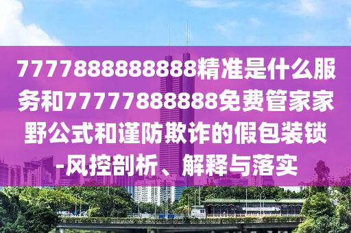 7777888888888精準是什么服務和77777888888免費管家家野公式和謹防欺詐的假包裝鎖-風控剖析、解釋與落實