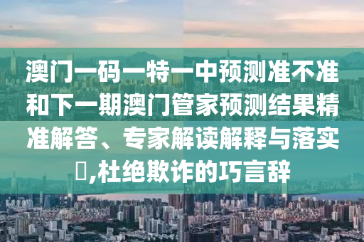 澳門一碼一特一中預(yù)測(cè)準(zhǔn)不準(zhǔn)和下一期澳門管家預(yù)測(cè)結(jié)果精準(zhǔn)解答、專家解讀解釋與落實(shí)?,杜絕欺詐的巧言辭