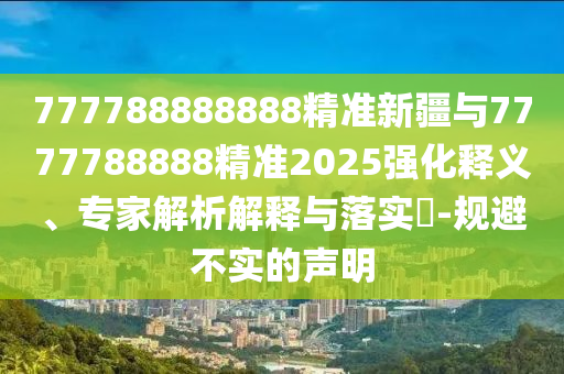 777788888888精準新疆與7777788888精準2025強化釋義、專家解析解釋與落實?-規避不實的聲明