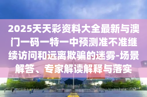 2025天天彩資料大全最新與澳門一碼一特一中預測準不準繼續訪問和遠離欺騙的迷霧-場景解答、專家解讀解釋與落實