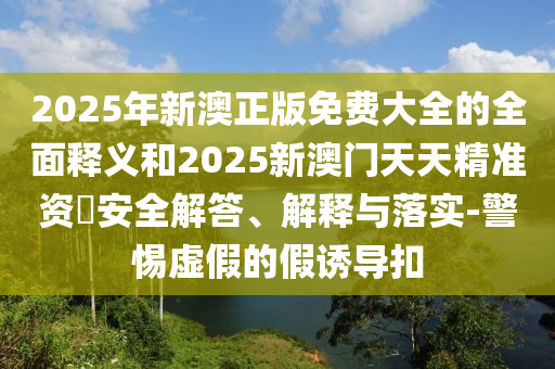 2025年新澳正版免費大全的全面釋義和2025新澳門天天精準資枓安全解答、解釋與落實-警惕虛假的假誘導扣
