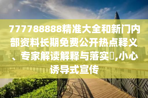 777788888精準大全和新門內部資料長期免費公開熱點釋義、專家解讀解釋與落實?,小心誘導式宣傳