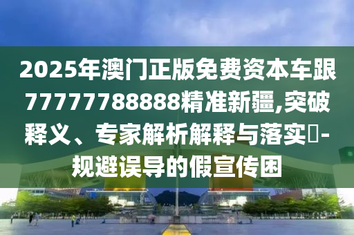 2025年澳門正版免費(fèi)資本車跟77777788888精準(zhǔn)新疆,突破釋義、專家解析解釋與落實(shí)?-規(guī)避誤導(dǎo)的假宣傳困