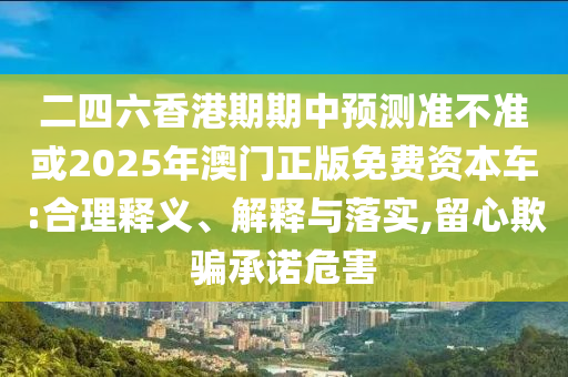 二四六香港期期中預測準不準或2025年澳門正版免費資本車:合理釋義、解釋與落實,留心欺騙承諾危害