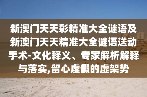 新澳門天天彩精準大全謎語及新澳門天天精準大全謎語送動手術-文化釋義、專家解析解釋與落實,留心虛假的虛架勢