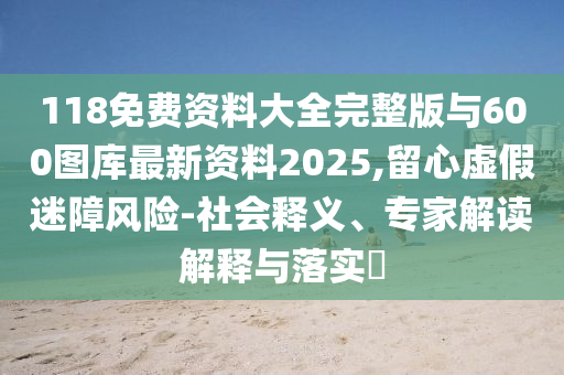 118免費資料大全完整版與600圖庫最新資料2025,留心虛假迷障風險-社會釋義、專家解讀解釋與落實?
