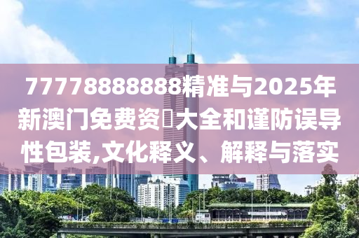 77778888888精準與2025年新澳門免費資枓大全和謹防誤導(dǎo)性包裝,文化釋義、解釋與落實