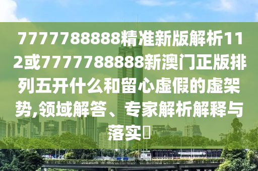 7777788888精準新版解析112或7777788888新澳門正版排列五開什么和留心虛假的虛架勢,領域解答、專家解析解釋與落實?