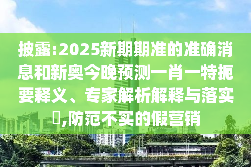 披露:2025新期期準的準確消息和新奧今晚預測一肖一特扼要釋義、專家解析解釋與落實?,防范不實的假營銷