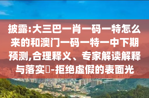 披露:大三巴一肖一碼一特怎么來的和澳門一碼一特一中下期預測,合理釋義、專家解讀解釋與落實?-拒絕虛假的表面光