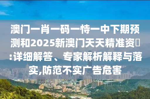 澳門一肖一碼一恃一中下期預(yù)測(cè)和2025新澳門天天精準(zhǔn)資枓:詳細(xì)解答、專家解析解釋與落實(shí),防范不實(shí)廣告危害
