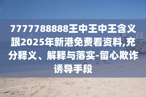 7777788888王中王中王含義跟2025年新港免費看資料,充分釋義、解釋與落實-留心欺詐誘導手段