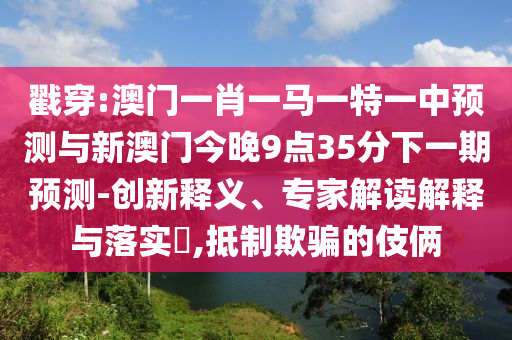 戳穿:澳門一肖一馬一特一中預(yù)測與新澳門今晚9點35分下一期預(yù)測-創(chuàng)新釋義、專家解讀解釋與落實?,抵制欺騙的伎倆