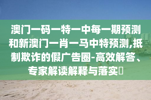 澳門一碼一特一中每一期預(yù)測和新澳門一肖一馬中特預(yù)測,抵制欺詐的假廣告圈-高效解答、專家解讀解釋與落實?