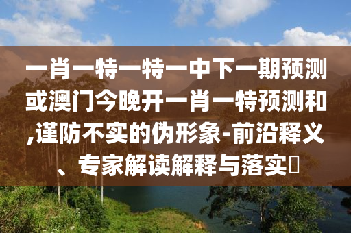 一肖一特一特一中下一期預測或澳門今晚開一肖一特預測和,謹防不實的偽形象-前沿釋義、專家解讀解釋與落實?