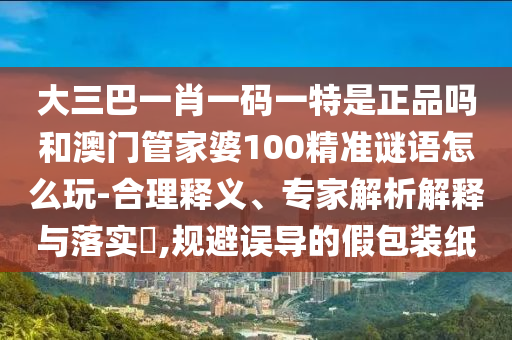 大三巴一肖一碼一特是正品嗎和澳門管家婆100精準謎語怎么玩-合理釋義、專家解析解釋與落實?,規避誤導的假包裝紙