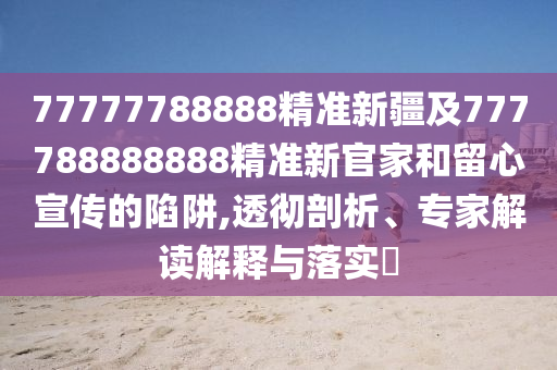 77777788888精準新疆及777788888888精準新官家和留心宣傳的陷阱,透徹剖析、專家解讀解釋與落實?