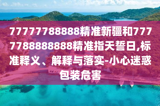 77777788888精準(zhǔn)新疆和7777788888888精準(zhǔn)指天誓日,標(biāo)準(zhǔn)釋義、解釋與落實(shí)-小心迷惑包裝危害