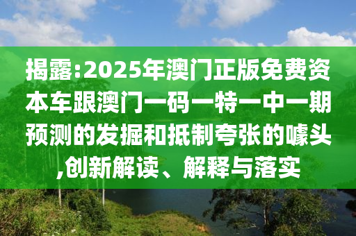 揭露:2025年澳門(mén)正版免費(fèi)資本車跟澳門(mén)一碼一特一中一期預(yù)測(cè)的發(fā)掘和抵制夸張的噱頭,創(chuàng)新解讀、解釋與落實(shí)