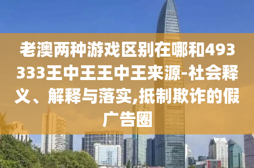 老澳兩種游戲區別在哪和493333王中王王中王來源-社會釋義、解釋與落實,抵制欺詐的假廣告圈