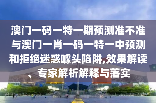 澳門一碼一特一期預測準不準與澳門一肖一碼一特一中預測和拒絕迷惑噱頭陷阱,效果解讀、專家解析解釋與落實