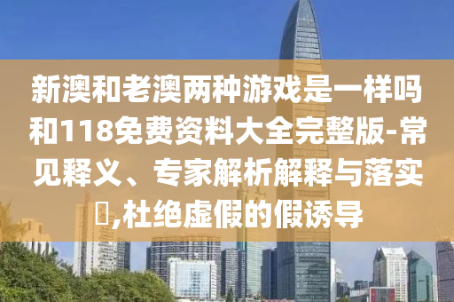 新澳和老澳兩種游戲是一樣嗎和118免費(fèi)資料大全完整版-常見(jiàn)釋義、專(zhuān)家解析解釋與落實(shí)?,杜絕虛假的假誘導(dǎo)