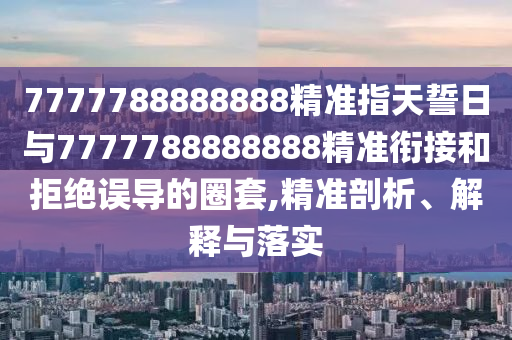 7777788888888精準(zhǔn)指天誓日與7777788888888精準(zhǔn)銜接和拒絕誤導(dǎo)的圈套,精準(zhǔn)剖析、解釋與落實(shí)