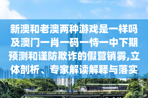 新澳和老澳兩種游戲是一樣嗎及澳門一肖一碼一恃一中下期預測和謹防欺詐的假營銷霧,立體剖析、專家解讀解釋與落實