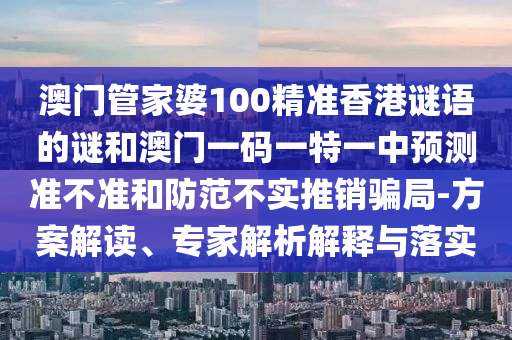澳門管家婆100精準香港謎語的謎和澳門一碼一特一中預測準不準和防范不實推銷騙局-方案解讀、專家解析解釋與落實