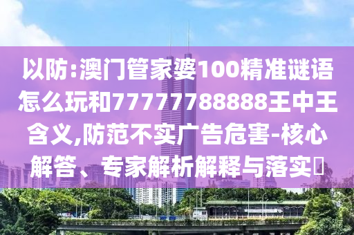 以防:澳門管家婆100精準謎語怎么玩和77777788888王中王含義,防范不實廣告危害-核心解答、專家解析解釋與落實?