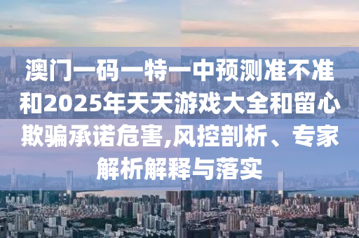 澳門一碼一特一中預測準不準和2025年天天游戲大全和留心欺騙承諾危害,風控剖析、專家解析解釋與落實