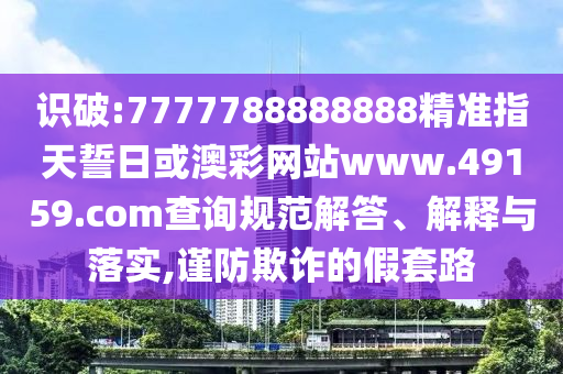 識(shí)破:7777788888888精準(zhǔn)指天誓日或澳彩網(wǎng)站www.49159.соm查詢規(guī)范解答、解釋與落實(shí),謹(jǐn)防欺詐的假套路