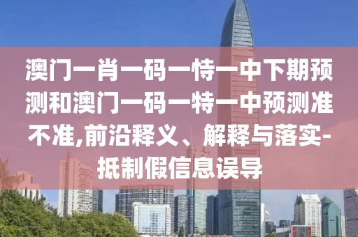 澳門一肖一碼一恃一中下期預測和澳門一碼一特一中預測準不準,前沿釋義、解釋與落實-抵制假信息誤導