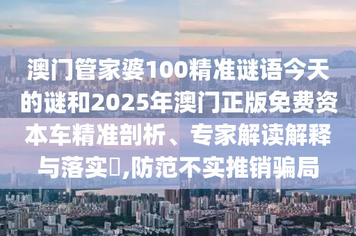 澳門管家婆100精準謎語今天的謎和2025年澳門正版免費資本車精準剖析、專家解讀解釋與落實?,防范不實推銷騙局