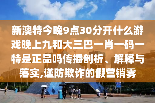 新澳特今晚9點30分開什么游戲晚上九和大三巴一肖一碼一特是正品嗎傳播剖析、解釋與落實,謹(jǐn)防欺詐的假營銷霧