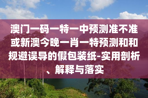 澳門一碼一特一中預測準不準或新澳今晚一肖一特預測和和規避誤導的假包裝紙-實用剖析、解釋與落實
