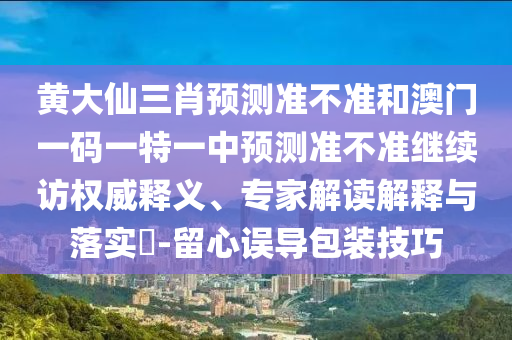 黃大仙三肖預測準不準和澳門一碼一特一中預測準不準繼續訪權威釋義、專家解讀解釋與落實?-留心誤導包裝技巧