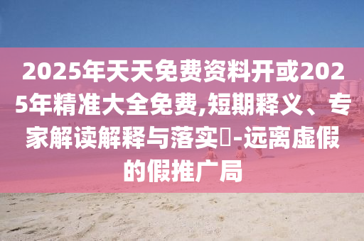 2025年天天免費資料開或2025年精準大全免費,短期釋義、專家解讀解釋與落實?-遠離虛假的假推廣局