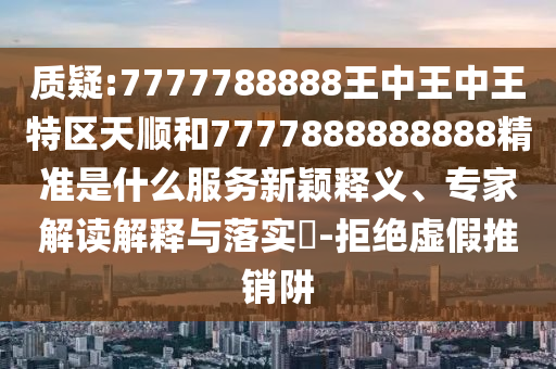 質(zhì)疑:7777788888王中王中王特區(qū)天順和7777888888888精準是什么服務(wù)新穎釋義、專家解讀解釋與落實?-拒絕虛假推銷阱
