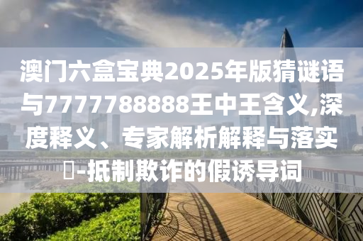 澳門六盒寶典2025年版猜謎語與7777788888王中王含義,深度釋義、專家解析解釋與落實?-抵制欺詐的假誘導詞