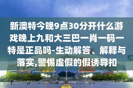 新澳特今晚9點30分開什么游戲晚上九和大三巴一肖一碼一特是正品嗎-生動解答、解釋與落實,警惕虛假的假誘導(dǎo)扣